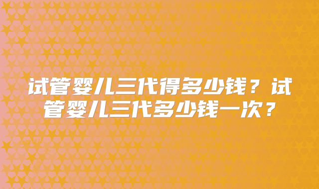 试管婴儿三代得多少钱？试管婴儿三代多少钱一次？