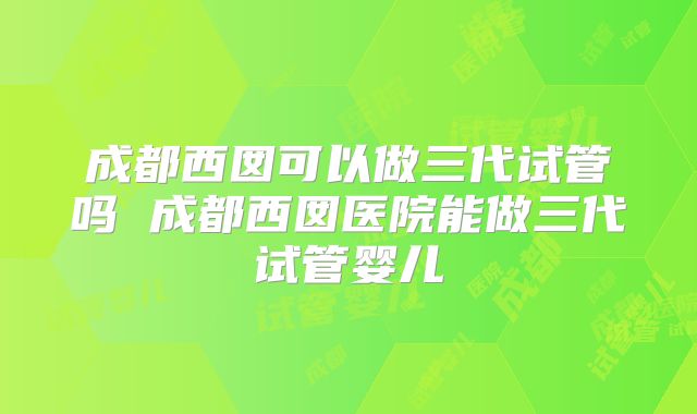 成都西囡可以做三代试管吗 成都西囡医院能做三代试管婴儿