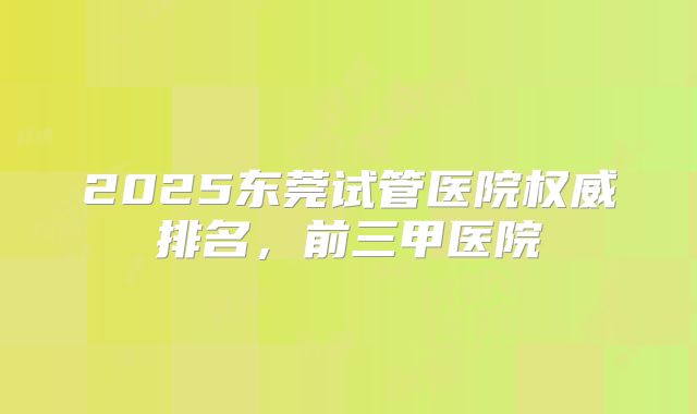 2025东莞试管医院权威排名，前三甲医院