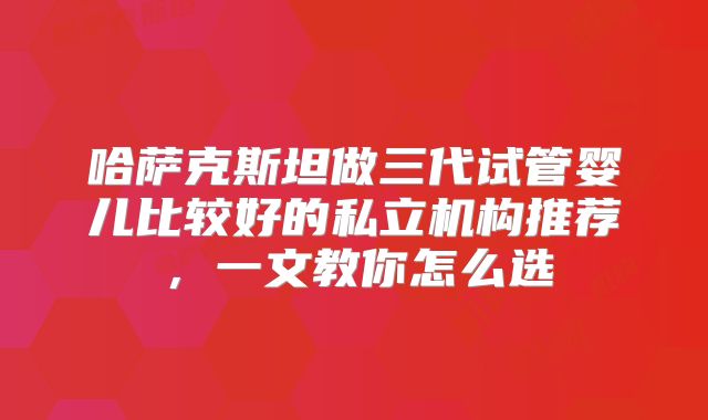 哈萨克斯坦做三代试管婴儿比较好的私立机构推荐，一文教你怎么选