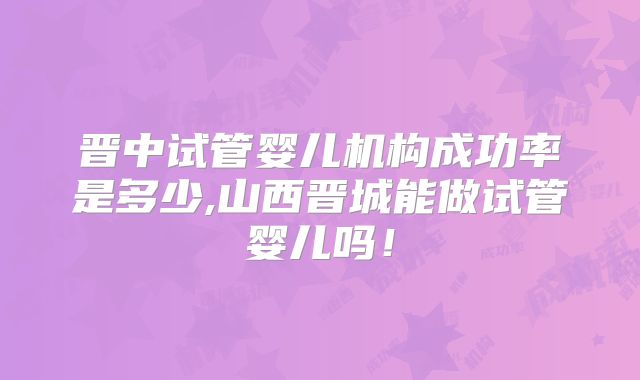 晋中试管婴儿机构成功率是多少,山西晋城能做试管婴儿吗！