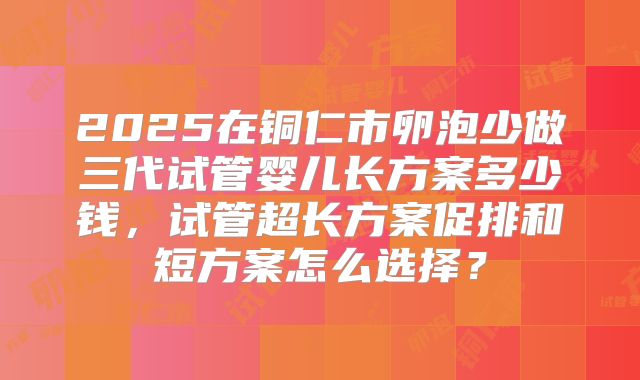 2025在铜仁市卵泡少做三代试管婴儿长方案多少钱,试管超长方案促排和短方案怎么选择?