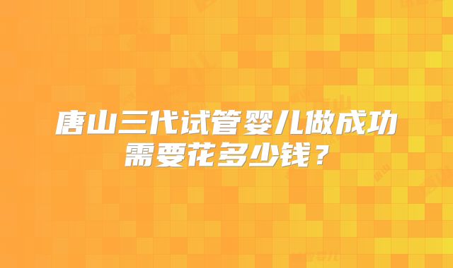 唐山三代试管婴儿做成功需要花多少钱?