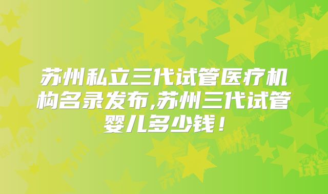 苏州私立三代试管医疗机构名录发布,苏州三代试管婴儿多少钱!
