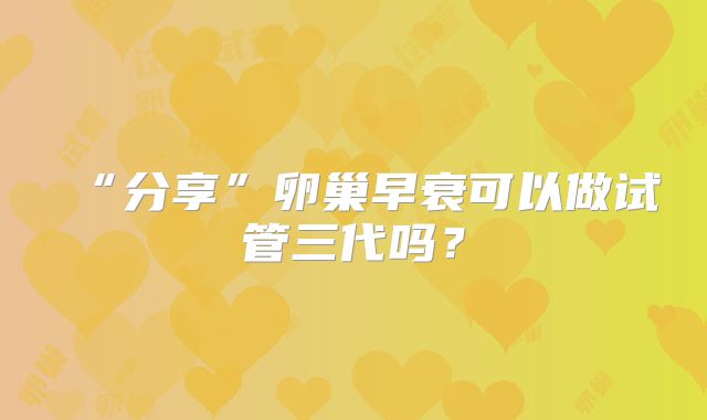 “分享”卵巢早衰可以做试管三代吗？