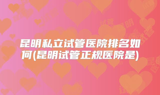 昆明私立试管医院排名如何(昆明试管正规医院是)