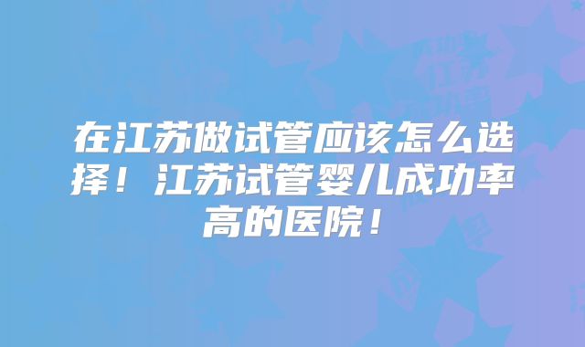 在江苏做试管应该怎么选择!江苏试管婴儿成功率高的医院!