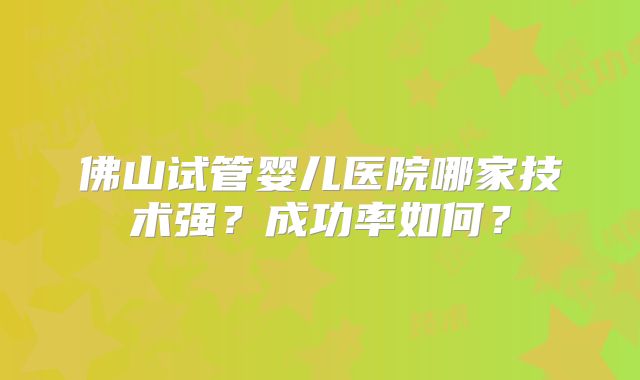 佛山试管婴儿医院哪家技术强？成功率如何？