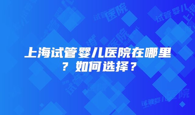 上海试管婴儿医院在哪里?如何选择?