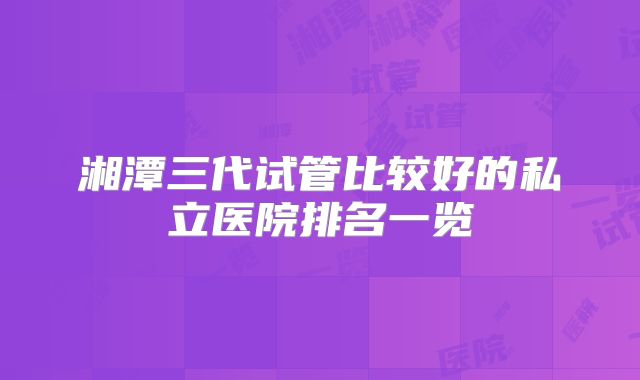湘潭三代试管比较好的私立医院排名一览