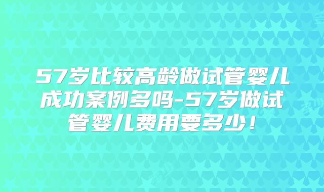 57岁比较高龄做试管婴儿成功案例多吗-57岁做试管婴儿费用要多少!