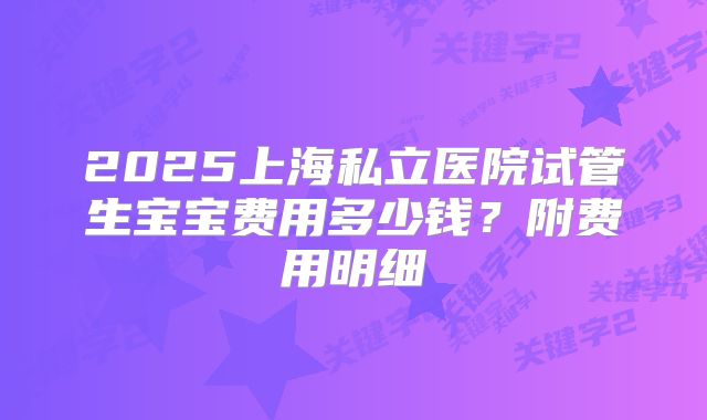 2025上海私立医院试管生宝宝费用多少钱？附费用明细
