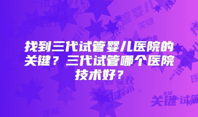 找到三代试管婴儿医院的关键?三代试管哪个医院技术好?