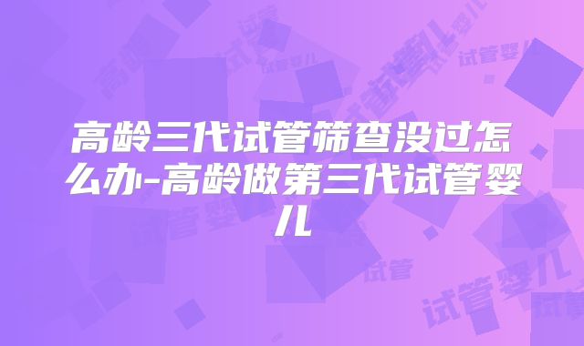 高龄三代试管筛查没过怎么办-高龄做第三代试管婴儿