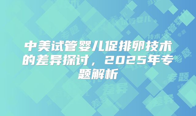 中美试管婴儿促排卵技术的差异探讨，2025年专题解析