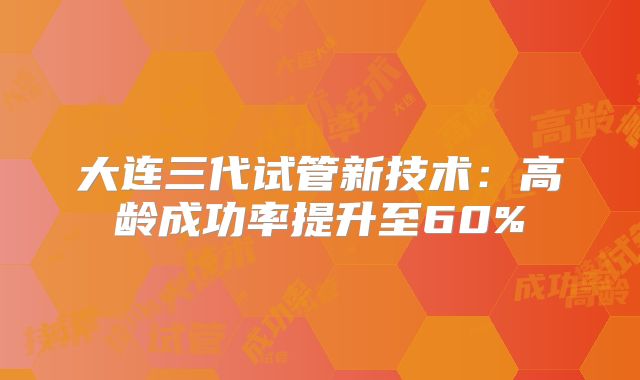 大连三代试管新技术：高龄成功率提升至60%