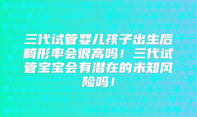 三代试管婴儿孩子出生后畸形率会很高吗！三代试管宝宝会有潜在的未知风险吗！