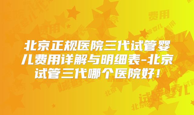 北京正规医院三代试管婴儿费用详解与明细表-北京试管三代哪个医院好！
