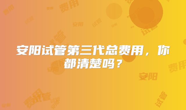 安阳试管第三代总费用,你都清楚吗?