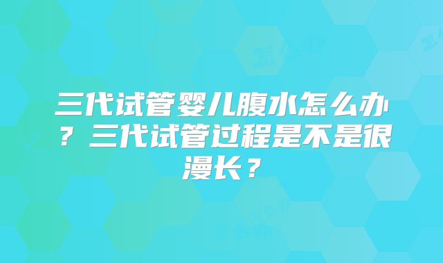 三代试管婴儿腹水怎么办？三代试管过程是不是很漫长？