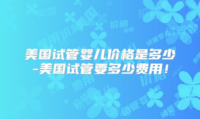 美国试管婴儿价格是多少-美国试管要多少费用!