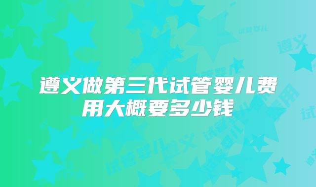 遵义做第三代试管婴儿费用大概要多少钱