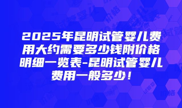 2025年昆明试管婴儿费用大约需要多少钱附价格明细一览表-昆明试管婴儿费用一般多少！