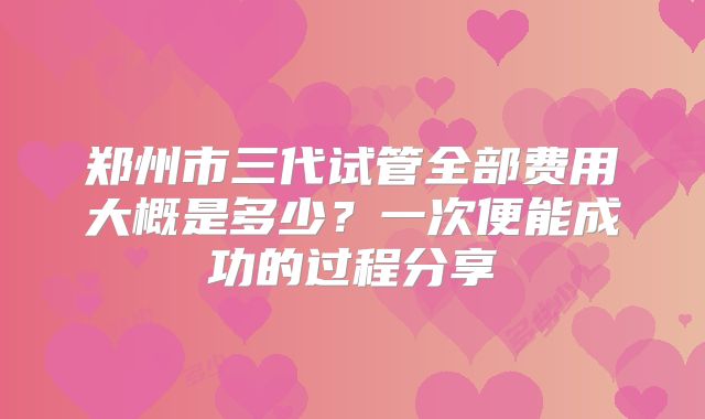 郑州市三代试管全部费用大概是多少？一次便能成功的过程分享