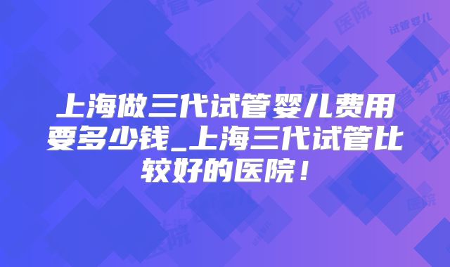 上海做三代试管婴儿费用要多少钱_上海三代试管比较好的医院！
