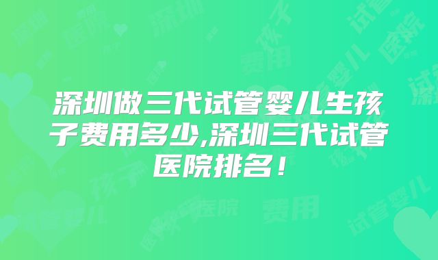 深圳做三代试管婴儿生孩子费用多少,深圳三代试管医院排名！