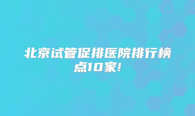 北京试管促排医院排行榜点10家!