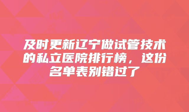 及时更新辽宁做试管技术的私立医院排行榜,这份名单表别错过了