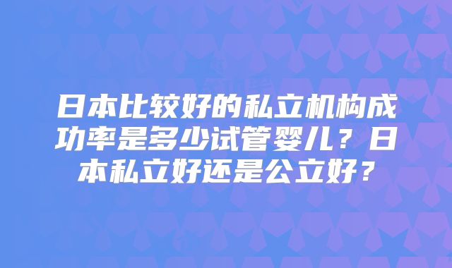 日本比较好的私立机构成功率是多少试管婴儿?日本私立好还是公立好?