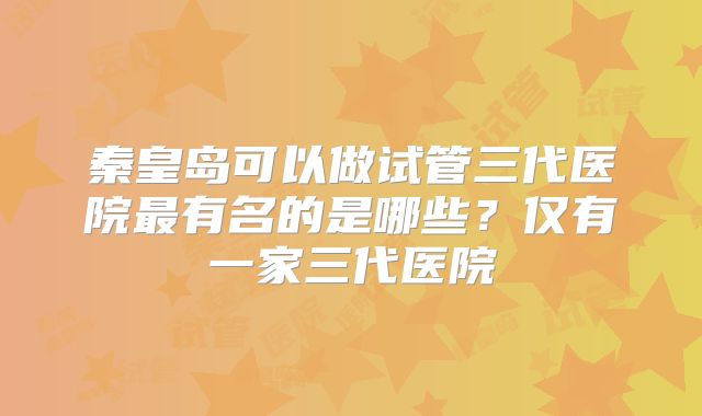 秦皇岛可以做试管三代医院最有名的是哪些？仅有一家三代医院