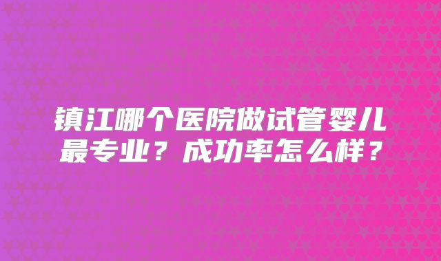 镇江哪个医院做试管婴儿最专业？成功率怎么样？