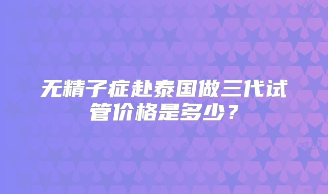 无精子症赴泰国做三代试管价格是多少？