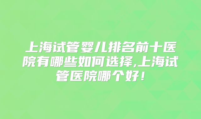 上海试管婴儿排名前十医院有哪些如何选择,上海试管医院哪个好！
