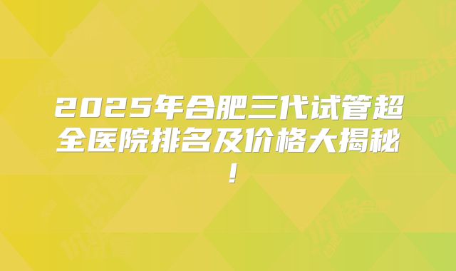 2025年合肥三代试管超全医院排名及价格大揭秘！