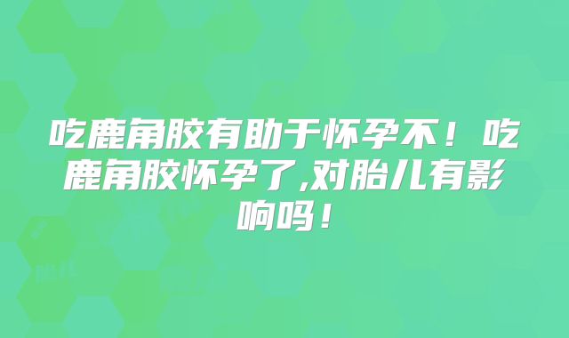 吃鹿角胶有助于怀孕不！吃鹿角胶怀孕了,对胎儿有影响吗！