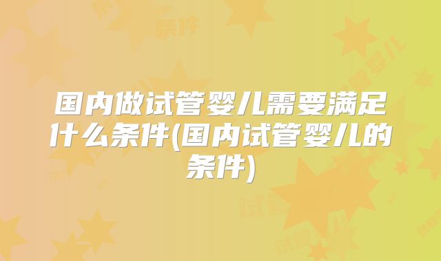 国内做试管婴儿需要满足什么条件(国内试管婴儿的条件)