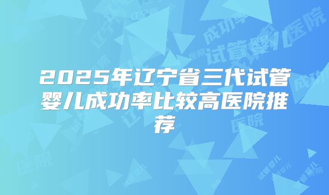 2025年辽宁省三代试管婴儿成功率比较高医院推荐