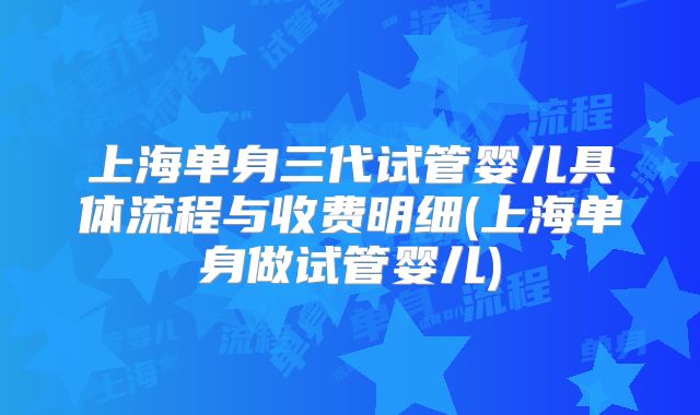 上海单身三代试管婴儿具体流程与收费明细(上海单身做试管婴儿)
