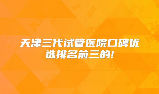 天津三代试管医院口碑优选排名前三的!