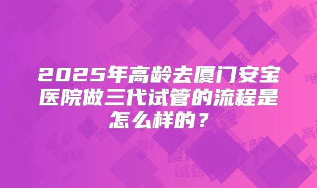 2025年高龄去厦门安宝医院做三代试管的流程是怎么样的?