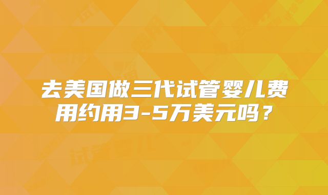 去美国做三代试管婴儿费用约用3-5万美元吗？