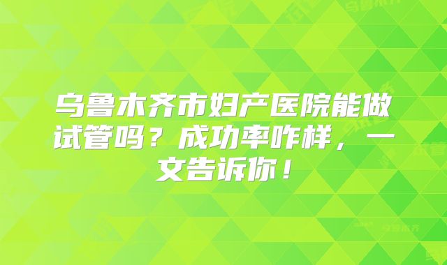 乌鲁木齐市妇产医院能做试管吗？成功率咋样，一文告诉你！