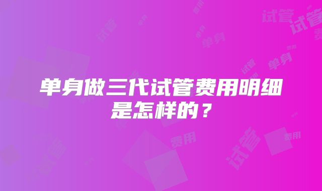 单身做三代试管费用明细是怎样的？