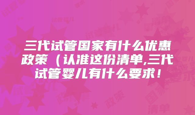 三代试管国家有什么优惠政策(认准这份清单,三代试管婴儿有什么要求!