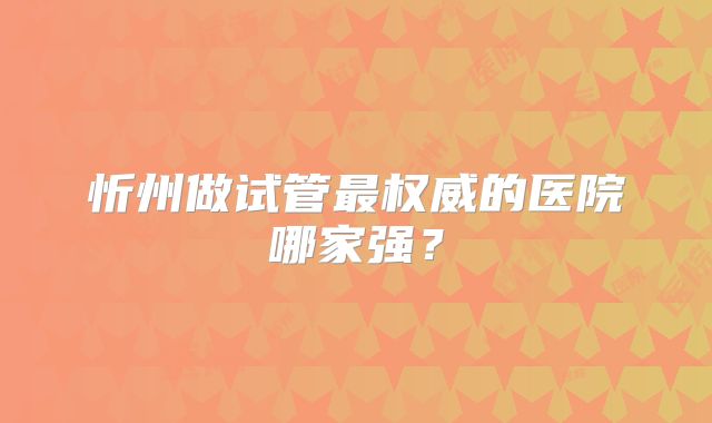 忻州做试管最权威的医院哪家强？