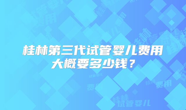 桂林第三代试管婴儿费用大概要多少钱?